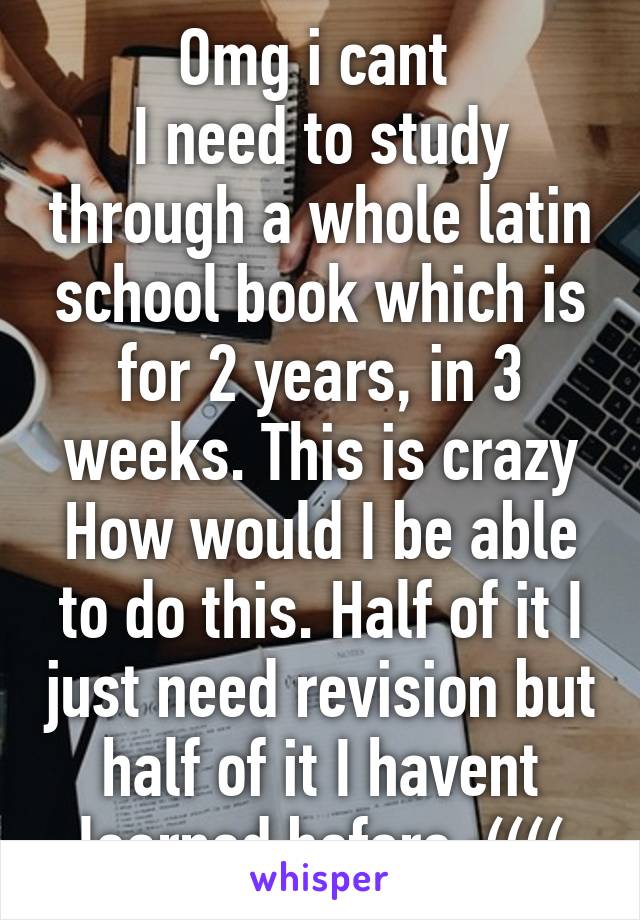 Omg i cant 
I need to study through a whole latin school book which is for 2 years, in 3 weeks. This is crazy How would I be able to do this. Half of it I just need revision but half of it I havent learned before :((((