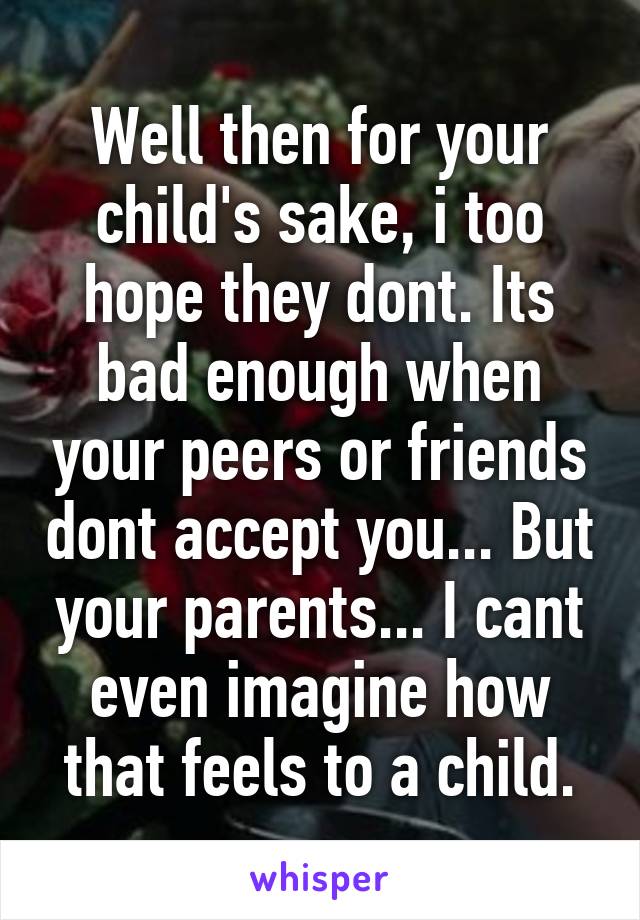 Well then for your child's sake, i too hope they dont. Its bad enough when your peers or friends dont accept you... But your parents... I cant even imagine how that feels to a child.