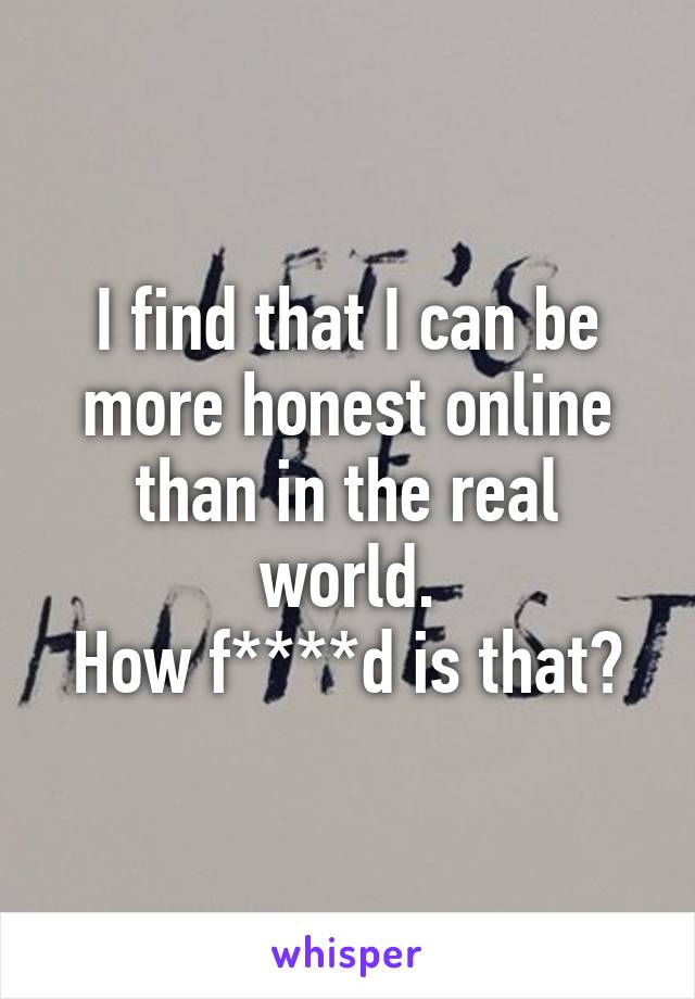 I find that I can be more honest online than in the real world.
How f****d is that?