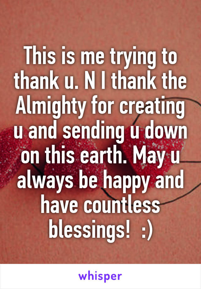 This is me trying to thank u. N I thank the Almighty for creating u and sending u down on this earth. May u always be happy and have countless blessings!  :)