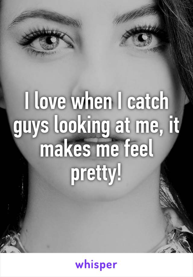 I love when I catch guys looking at me, it makes me feel pretty!