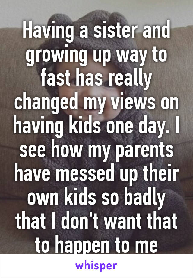 Having a sister and growing up way to fast has really changed my views on having kids one day. I see how my parents have messed up their own kids so badly that I don't want that to happen to me