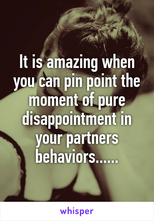 It is amazing when you can pin point the moment of pure disappointment in your partners behaviors......