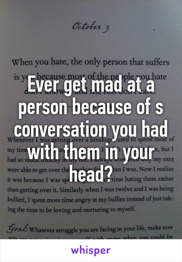 Ever get mad at a person because of s conversation you had with them in your head?