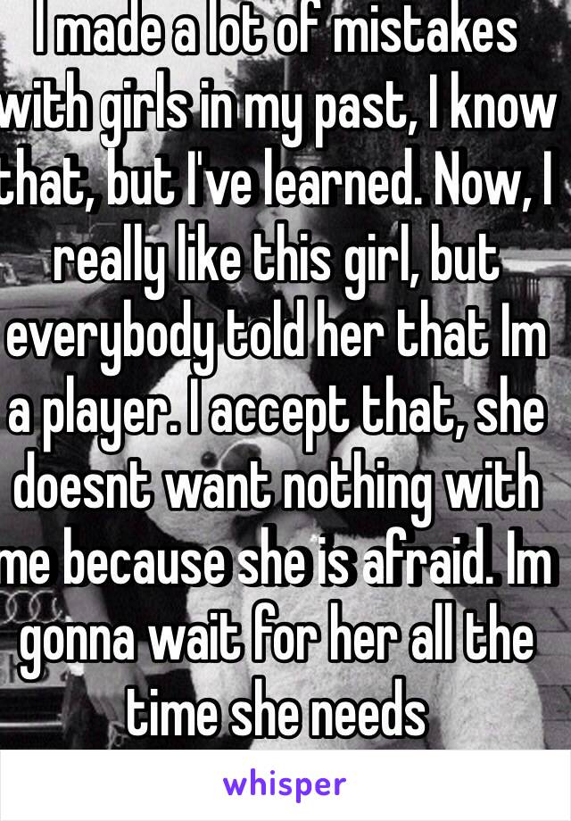 I made a lot of mistakes with girls in my past, I know that, but I've learned. Now, I really like this girl, but everybody told her that Im a player. I accept that, she doesnt want nothing with me because she is afraid. Im gonna wait for her all the time she needs