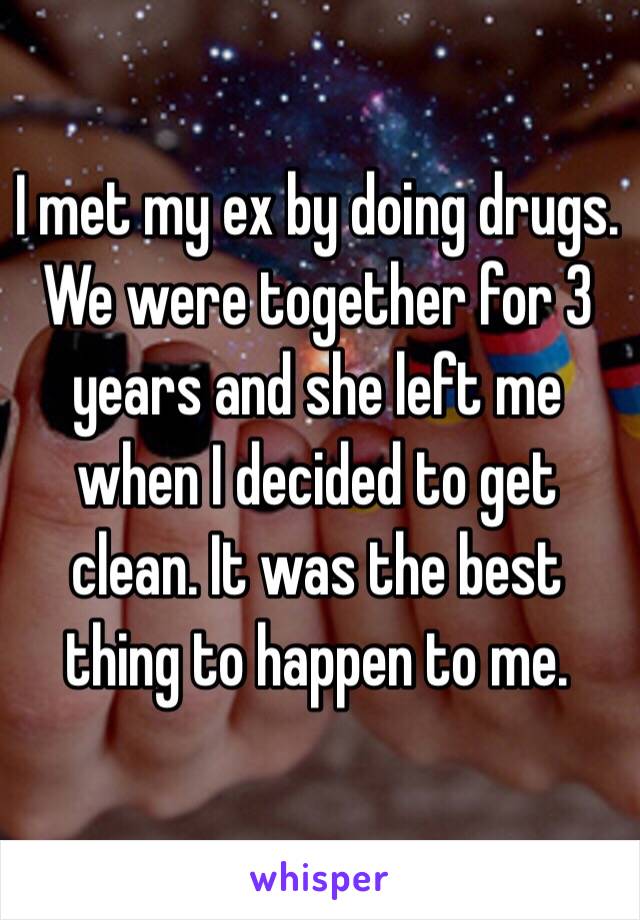 I met my ex by doing drugs. We were together for 3 years and she left me when I decided to get clean. It was the best thing to happen to me. 