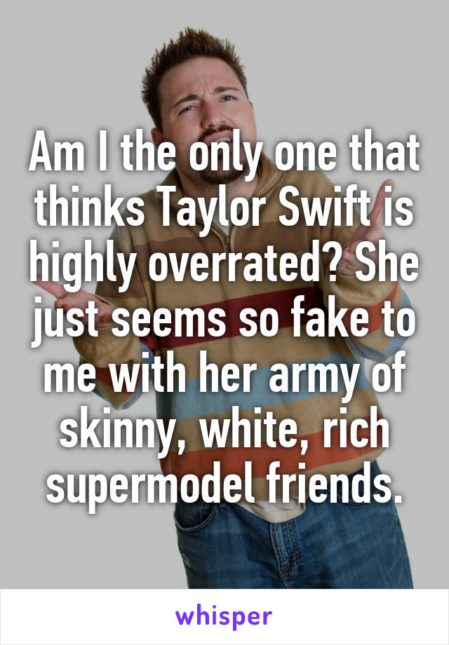 Am I the only one that thinks Taylor Swift is highly overrated? She just seems so fake to me with her army of skinny, white, rich supermodel friends.