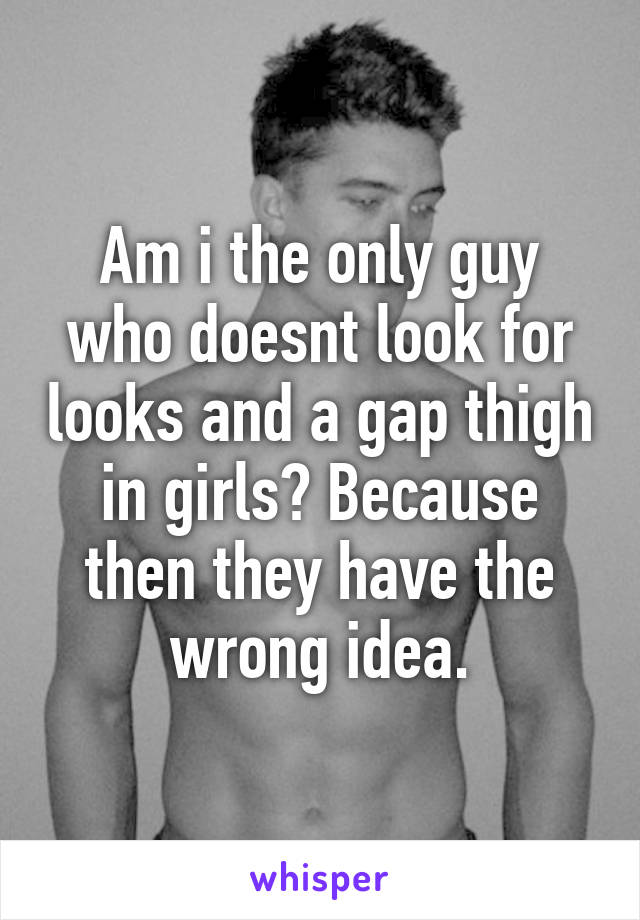 Am i the only guy who doesnt look for looks and a gap thigh in girls? Because then they have the wrong idea.