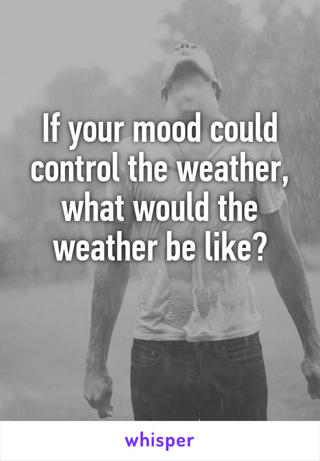 If your mood could control the weather, what would the weather be like?

