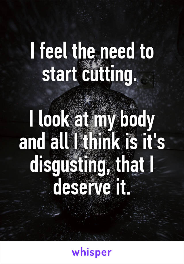 I feel the need to start cutting. 

I look at my body and all I think is it's disgusting, that I deserve it.
