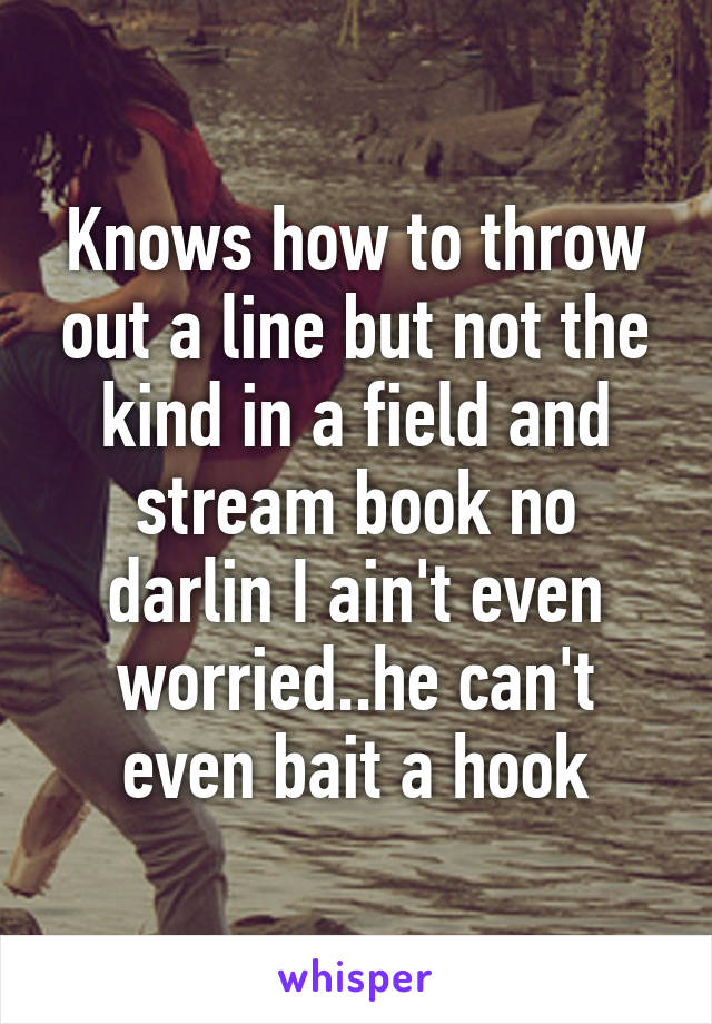 Knows how to throw out a line but not the kind in a field and stream book no darlin I ain't even worried..he can't even bait a hook