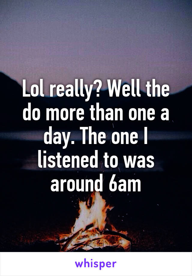 Lol really? Well the do more than one a day. The one I listened to was around 6am