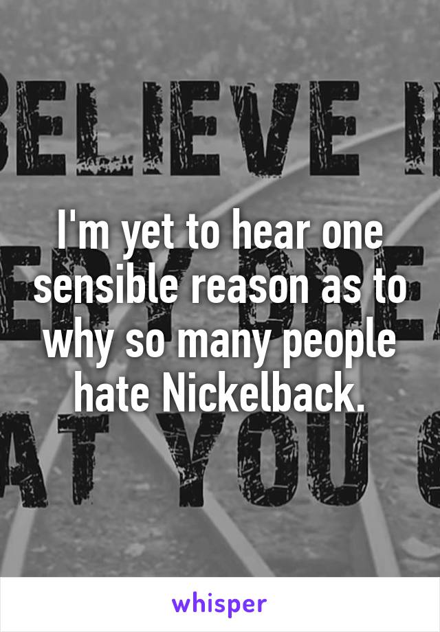 I'm yet to hear one sensible reason as to why so many people hate Nickelback.