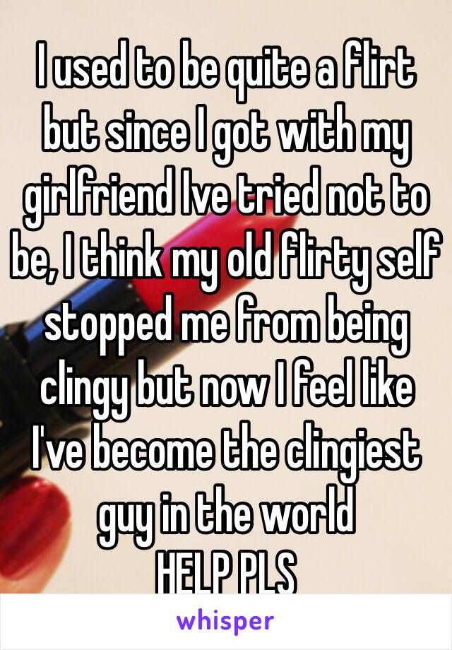 I used to be quite a flirt but since I got with my girlfriend Ive tried not to be, I think my old flirty self stopped me from being clingy but now I feel like I've become the clingiest guy in the world
HELP PLS