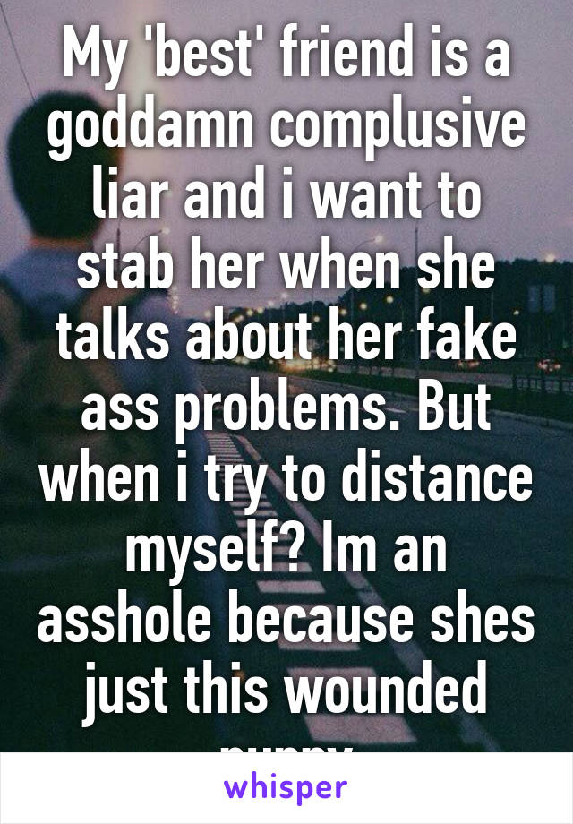 My 'best' friend is a goddamn complusive liar and i want to stab her when she talks about her fake ass problems. But when i try to distance myself? Im an asshole because shes just this wounded puppy