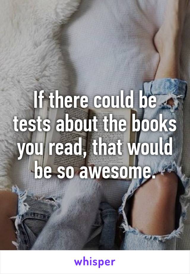 If there could be tests about the books you read, that would be so awesome.