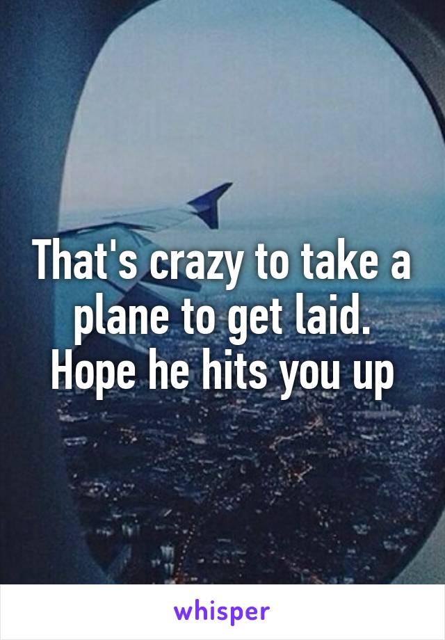 That's crazy to take a plane to get laid. Hope he hits you up