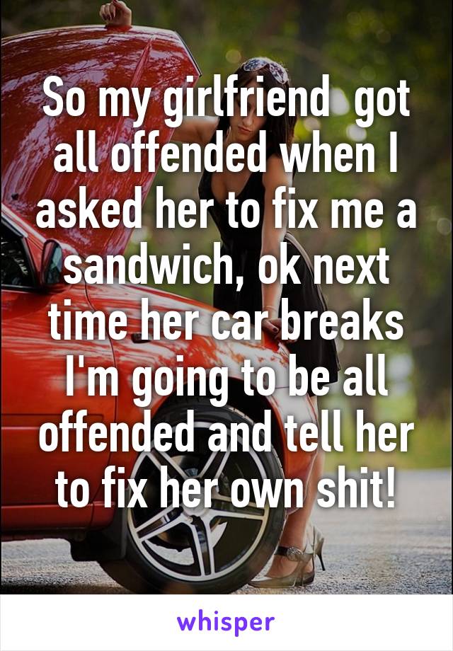 So my girlfriend  got all offended when I asked her to fix me a sandwich, ok next time her car breaks I'm going to be all offended and tell her to fix her own shit!
