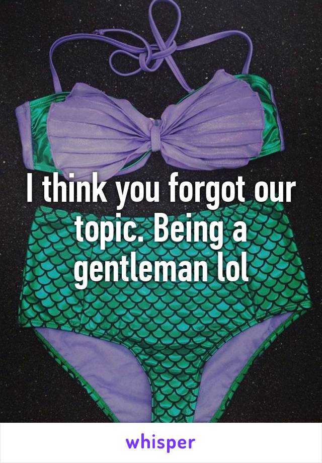 I think you forgot our topic. Being a gentleman lol