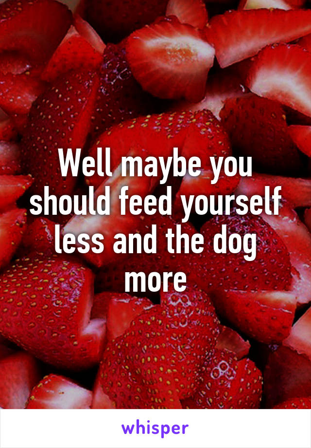 Well maybe you should feed yourself less and the dog more