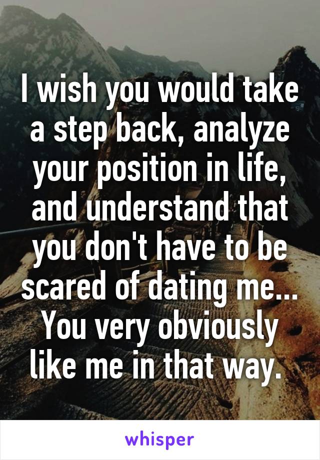 I wish you would take a step back, analyze your position in life, and understand that you don't have to be scared of dating me... You very obviously like me in that way. 