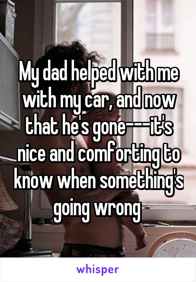 My dad helped with me with my car, and now that he's gone---it's nice and comforting to know when something's going wrong 