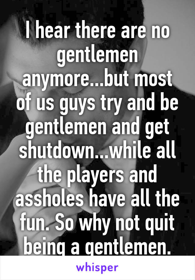 I hear there are no gentlemen anymore...but most of us guys try and be gentlemen and get shutdown...while all the players and assholes have all the fun. So why not quit being a gentlemen.