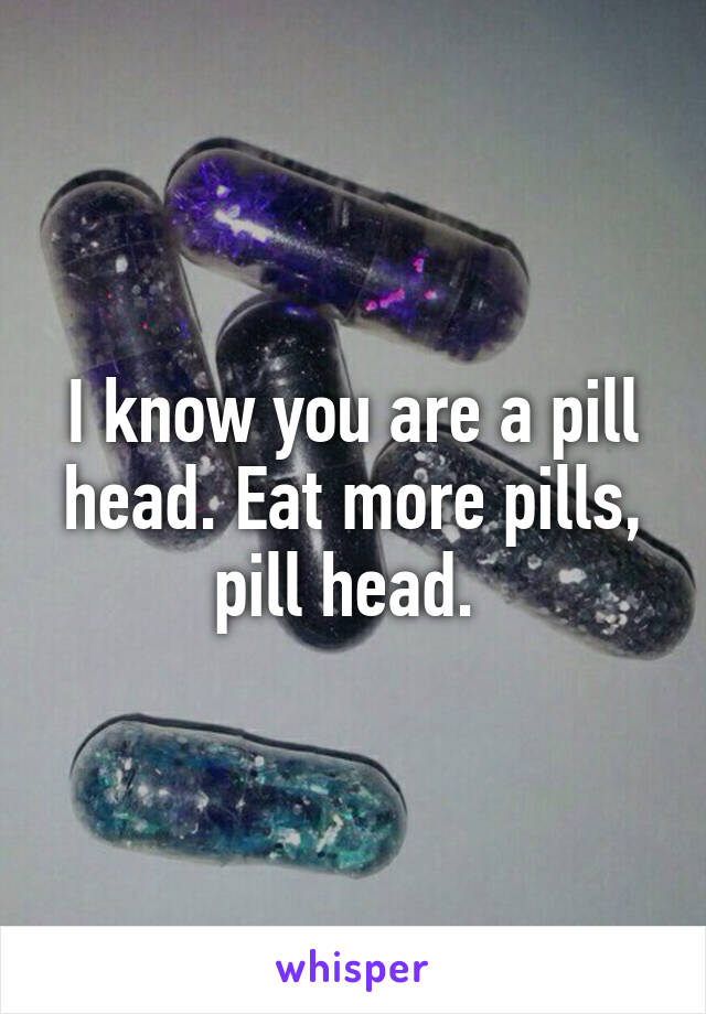 I know you are a pill head. Eat more pills, pill head. 