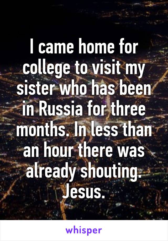 I came home for college to visit my sister who has been in Russia for three months. In less than an hour there was already shouting. Jesus.