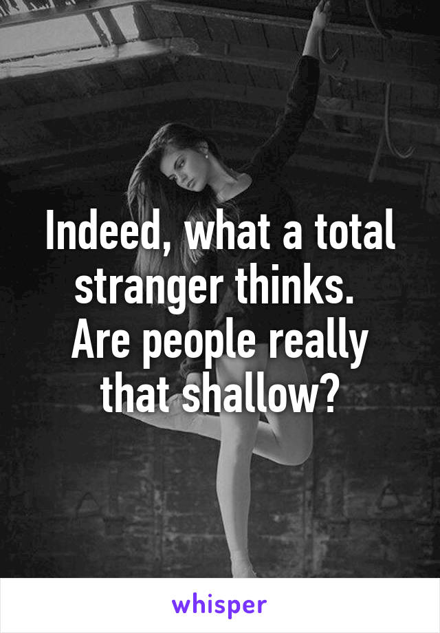 Indeed, what a total stranger thinks. 
Are people really that shallow?