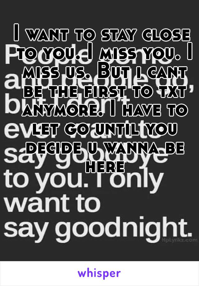 I want to stay close to you. I miss you. I miss us. But i cant be the first to txt anymore. I have to let go until you decide u wanna be here