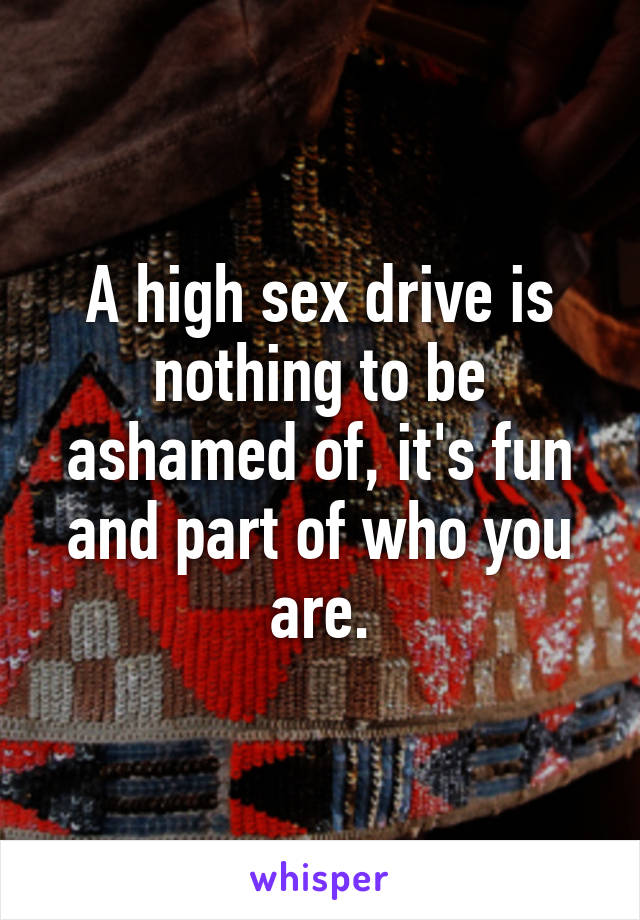 A high sex drive is nothing to be ashamed of, it's fun and part of who you are.