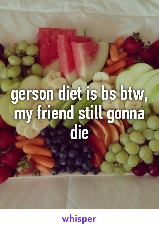 gerson diet is bs btw, my friend still gonna die