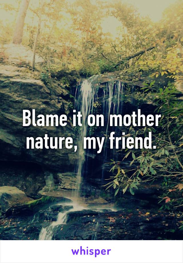 Blame it on mother nature, my friend.