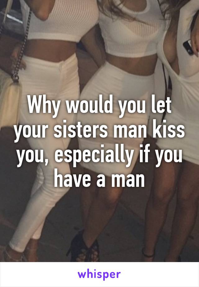 Why would you let your sisters man kiss you, especially if you have a man