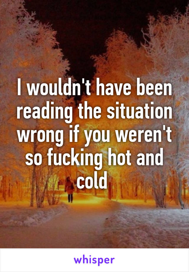 I wouldn't have been reading the situation wrong if you weren't so fucking hot and cold 