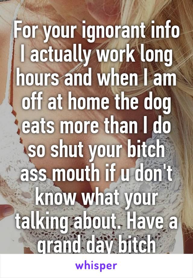 For your ignorant info I actually work long hours and when I am off at home the dog eats more than I do so shut your bitch ass mouth if u don't know what your talking about. Have a grand day bitch