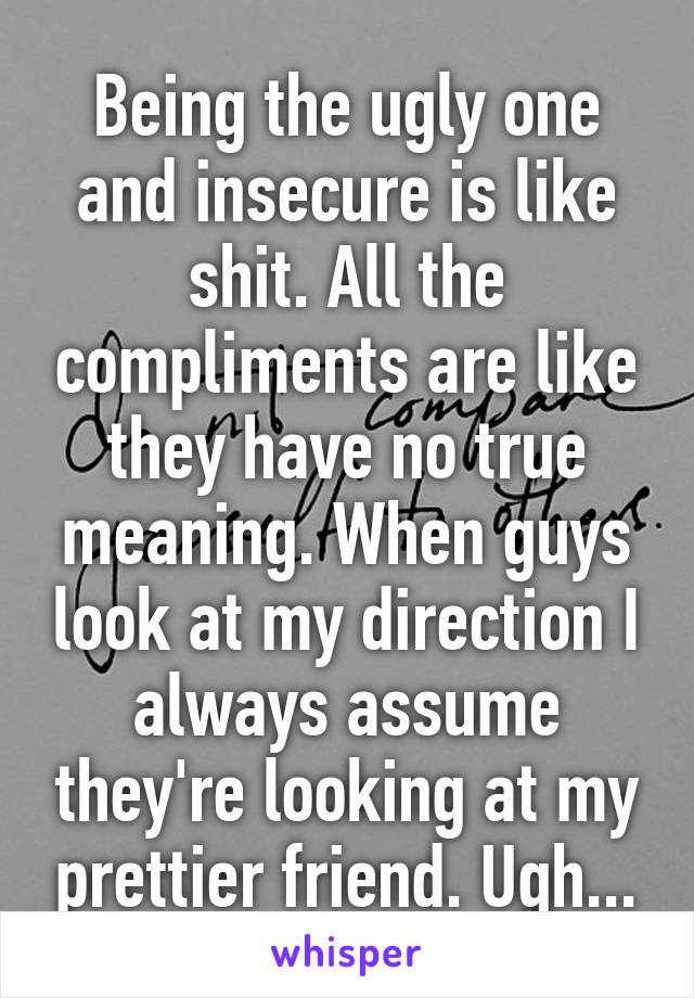 Being the ugly one and insecure is like shit. All the compliments are like they have no true meaning. When guys look at my direction I always assume they're looking at my prettier friend. Ugh...