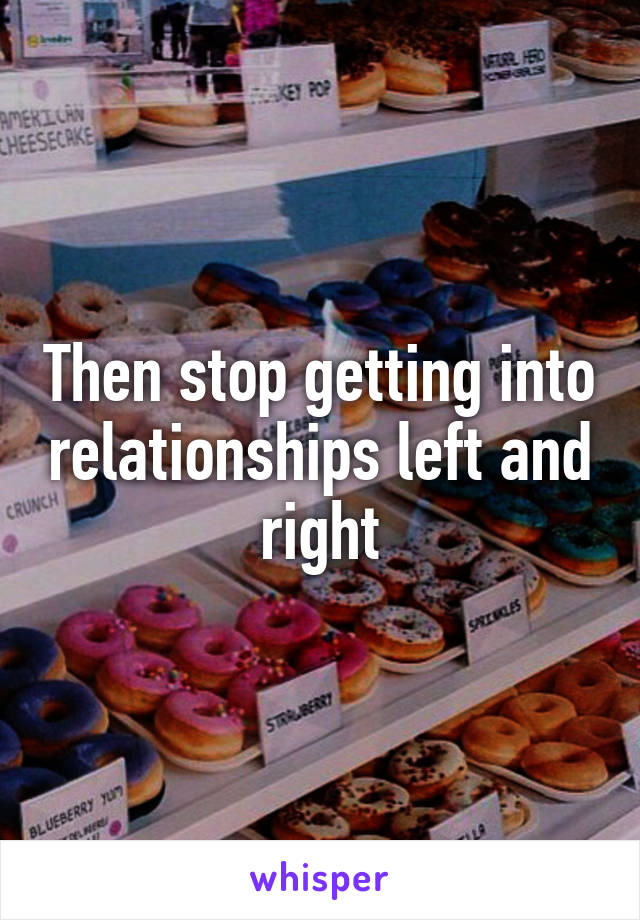 Then stop getting into relationships left and right