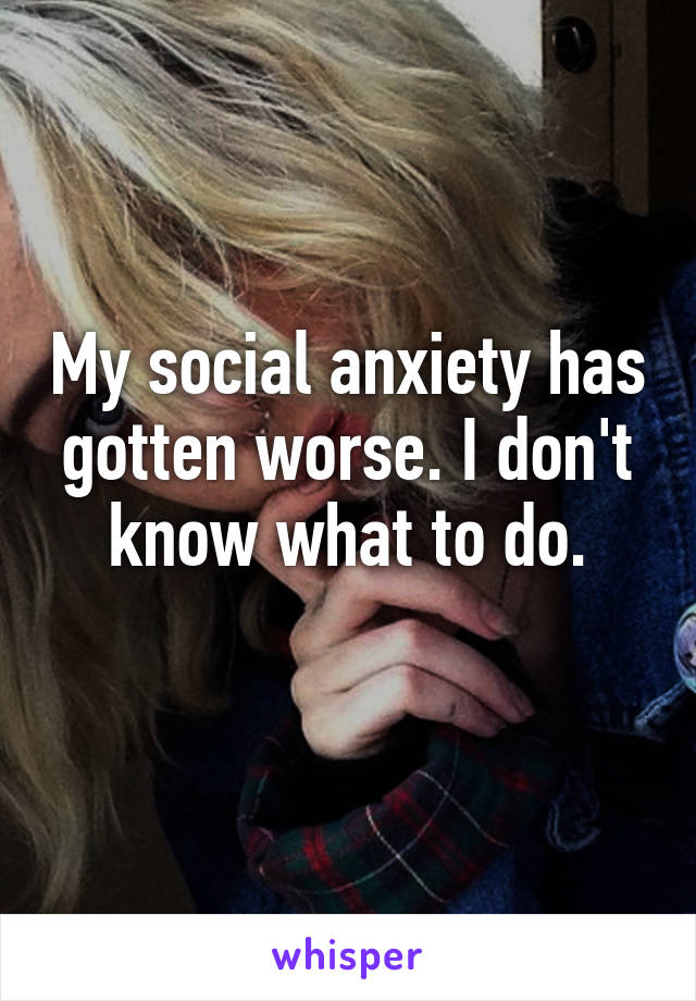 My social anxiety has gotten worse. I don't know what to do.
