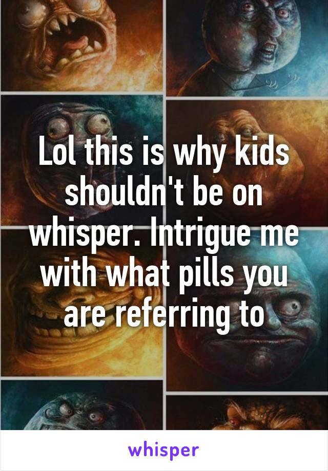 Lol this is why kids shouldn't be on whisper. Intrigue me with what pills you are referring to