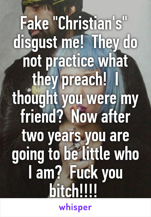 Fake "Christian's"  disgust me!  They do not practice what they preach!  I thought you were my friend?  Now after two years you are going to be little who I am?  Fuck you bitch!!!! 