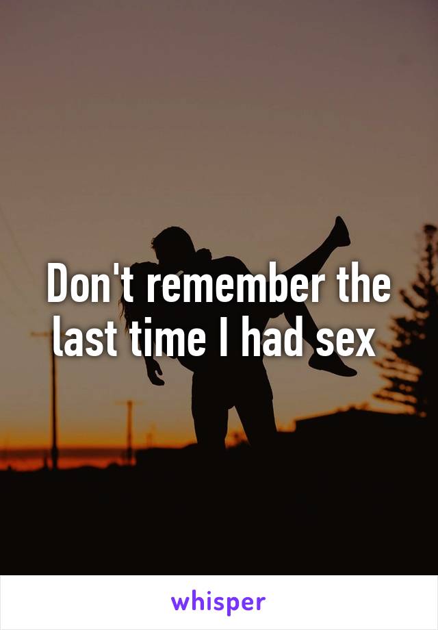 Don't remember the last time I had sex 