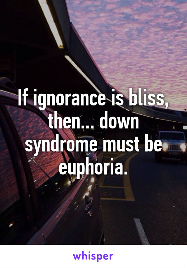 If ignorance is bliss, then... down syndrome must be euphoria.