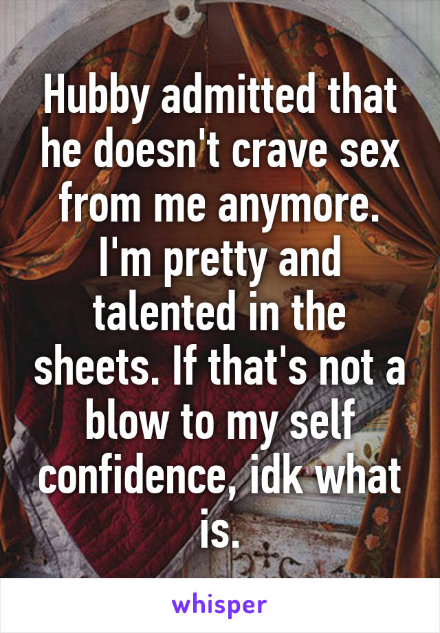 Hubby admitted that he doesn't crave sex from me anymore. I'm pretty and talented in the sheets. If that's not a blow to my self confidence, idk what is.