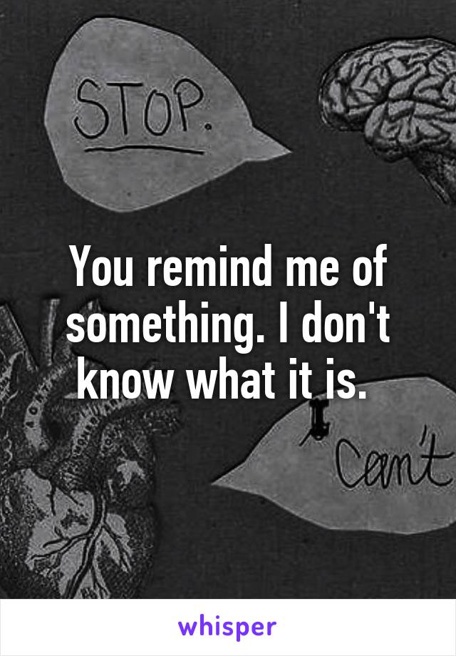 You remind me of something. I don't know what it is. 