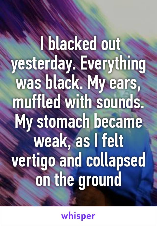  I blacked out yesterday. Everything was black. My ears, muffled with sounds. My stomach became weak, as I felt vertigo and collapsed on the ground