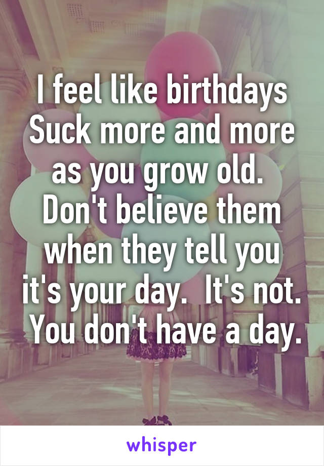 I feel like birthdays Suck more and more as you grow old.  Don't believe them when they tell you it's your day.  It's not.  You don't have a day. 