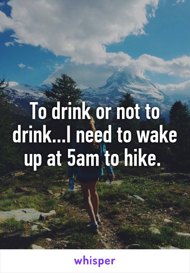 To drink or not to drink...I need to wake up at 5am to hike. 