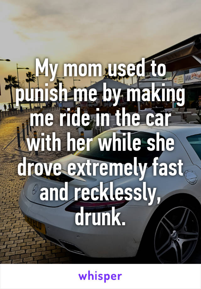 My mom used to punish me by making me ride in the car with her while she drove extremely fast and recklessly, drunk.